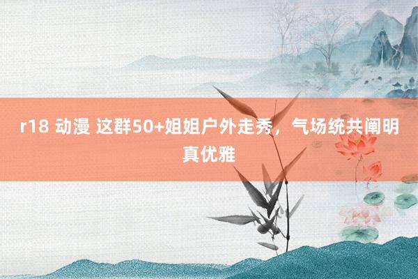 r18 动漫 这群50+姐姐户外走秀，气场统共阐明真优雅