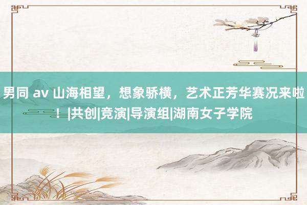 男同 av 山海相望，想象骄横，艺术正芳华赛况来啦！|共创|竞演|导演组|湖南女子学院