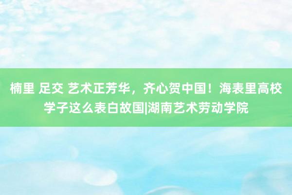 楠里 足交 艺术正芳华，齐心贺中国！海表里高校学子这么表白故国|湖南艺术劳动学院