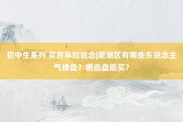初中生系列 买房早知说念|雨湖区有哪些东说念主气楼盘？哪些盘能买？