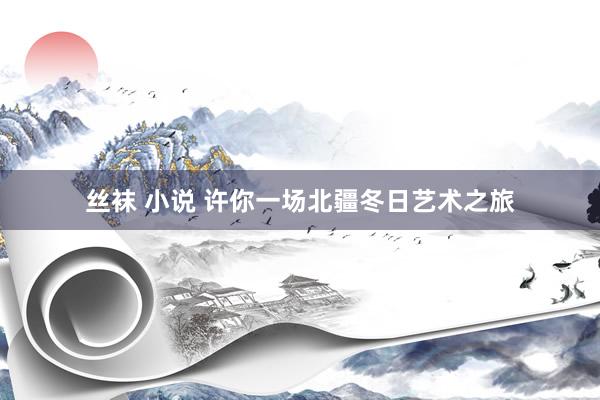 丝袜 小说 许你一场北疆冬日艺术之旅
