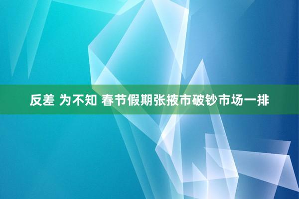 反差 为不知 春节假期张掖市破钞市场一排