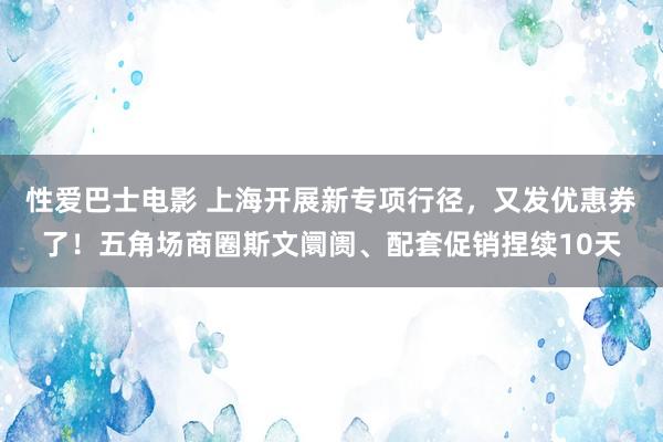 性爱巴士电影 上海开展新专项行径，又发优惠券了！五角场商圈斯文阛阓、配套促销捏续10天