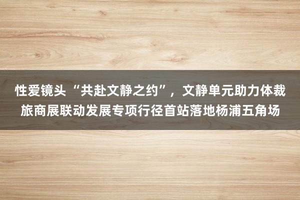 性爱镜头 “共赴文静之约”，文静单元助力体裁旅商展联动发展专项行径首站落地杨浦五角场
