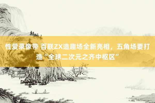 性爱录像带 百联ZX造趣场全新亮相，五角场要打造“全球二次元之齐中枢区”