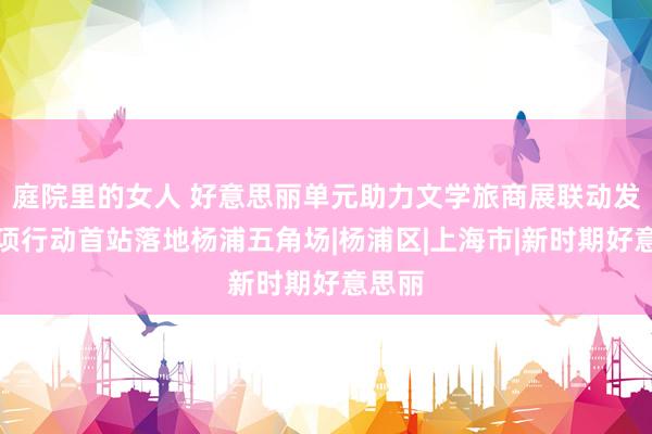 庭院里的女人 好意思丽单元助力文学旅商展联动发展专项行动首站落地杨浦五角场|杨浦区|上海市|新时期好意思丽