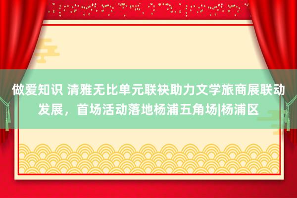做爱知识 清雅无比单元联袂助力文学旅商展联动发展，首场活动落地杨浦五角场|杨浦区