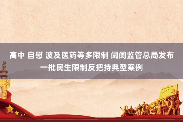 高中 自慰 波及医药等多限制 阛阓监管总局发布一批民生限制反把持典型案例