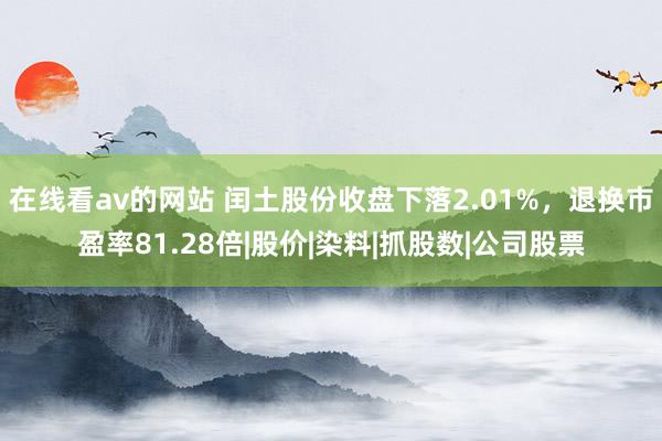 在线看av的网站 闰土股份收盘下落2.01%，退换市盈率81.28倍|股价|染料|抓股数|公司股票
