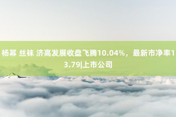 杨幂 丝袜 济高发展收盘飞腾10.04%，最新市净率13.79|上市公司