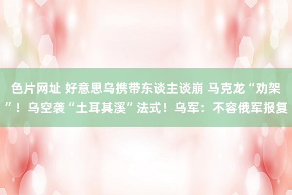 色片网址 好意思乌携带东谈主谈崩 马克龙“劝架”！乌空袭“土耳其溪”法式！乌军：不容俄军报复