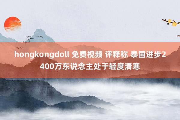 hongkongdoll 免费视频 评释称 泰国进步2400万东说念主处于轻度清寒