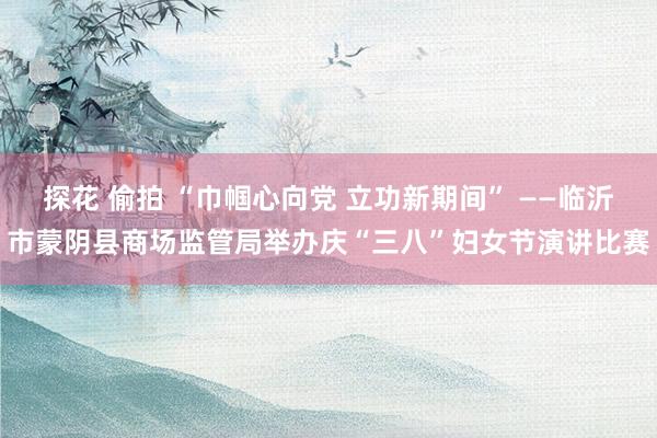探花 偷拍 “巾帼心向党 立功新期间” ——临沂市蒙阴县商场监管局举办庆“三八”妇女节演讲比赛