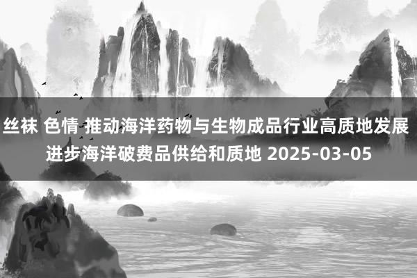 丝袜 色情 推动海洋药物与生物成品行业高质地发展 进步海洋破费品供给和质地 2025-03-05