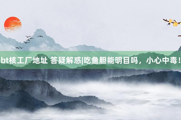 bt核工厂地址 答疑解惑|吃鱼胆能明目吗，小心中毒！