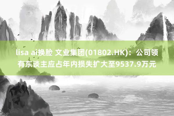 lisa ai换脸 文业集团(01802.HK)：公司领有东谈主应占年内损失扩大至9537.9万元