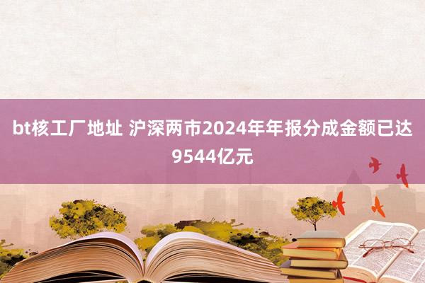 bt核工厂地址 沪深两市2024年年报分成金额已达9544亿元