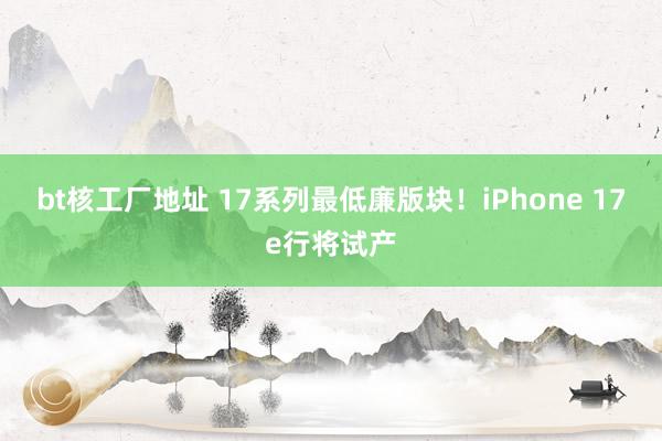 bt核工厂地址 17系列最低廉版块！iPhone 17e行将试产