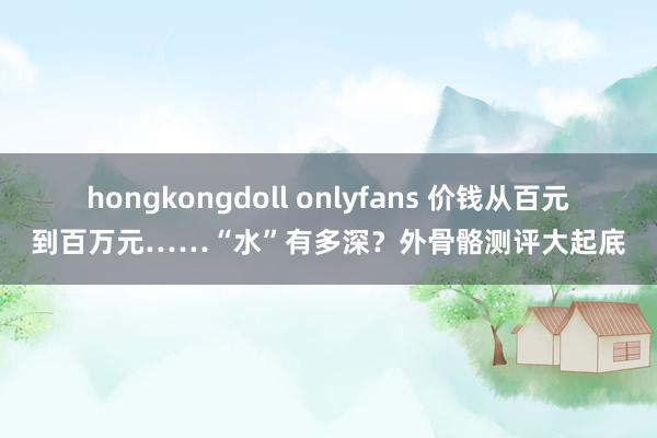hongkongdoll onlyfans 价钱从百元到百万元……“水”有多深？外骨骼测评大起底