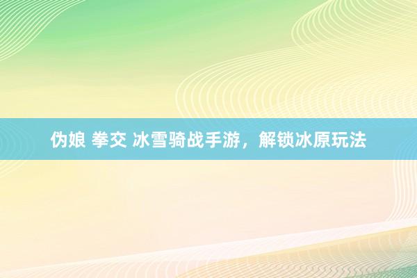 伪娘 拳交 冰雪骑战手游，解锁冰原玩法
