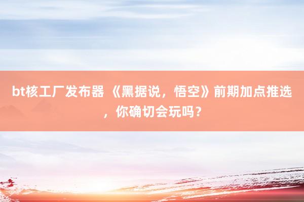 bt核工厂发布器 《黑据说，悟空》前期加点推选，你确切会玩吗？