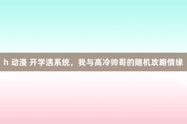 h 动漫 开学遇系统，我与高冷帅哥的随机攻略情缘