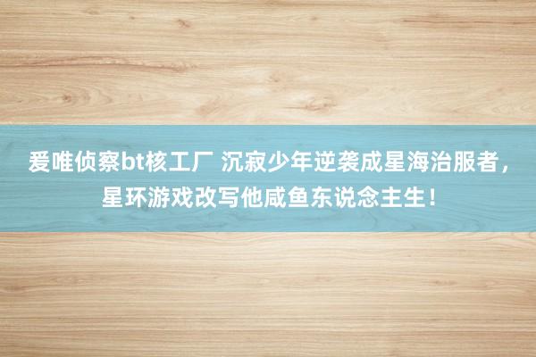 爰唯侦察bt核工厂 沉寂少年逆袭成星海治服者，星环游戏改写他咸鱼东说念主生！