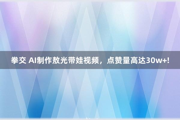 拳交 AI制作敖光带娃视频，点赞量高达30w+!