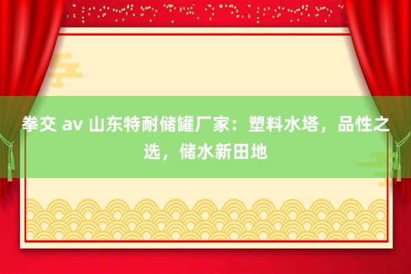 拳交 av 山东特耐储罐厂家：塑料水塔，品性之选，储水新田地