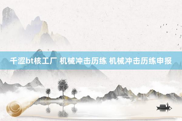 千涩bt核工厂 机械冲击历练 机械冲击历练申报