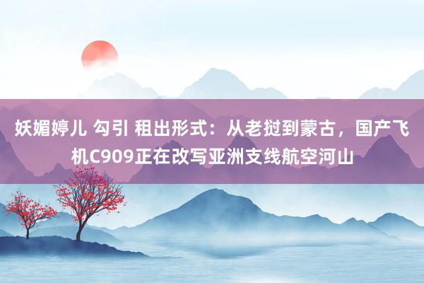 妖媚婷儿 勾引 租出形式：从老挝到蒙古，国产飞机C909正在改写亚洲支线航空河山