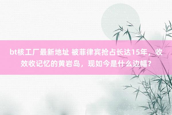 bt核工厂最新地址 被菲律宾抢占长达15年，收效收记忆的黄岩岛，现如今是什么边幅？