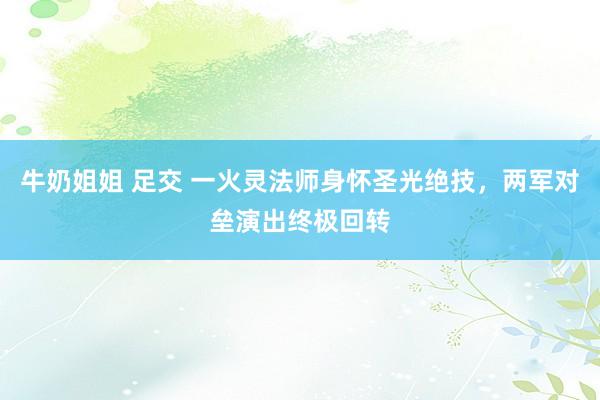 牛奶姐姐 足交 一火灵法师身怀圣光绝技，两军对垒演出终极回转