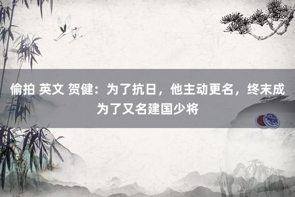 偷拍 英文 贺健：为了抗日，他主动更名，终末成为了又名建国少将