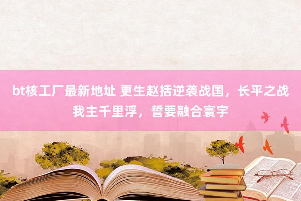 bt核工厂最新地址 更生赵括逆袭战国，长平之战我主千里浮，誓要融合寰宇