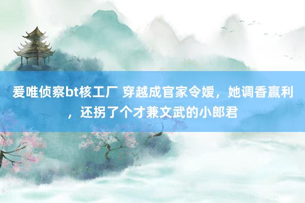 爰唯侦察bt核工厂 穿越成官家令嫒，她调香赢利，还拐了个才兼文武的小郎君