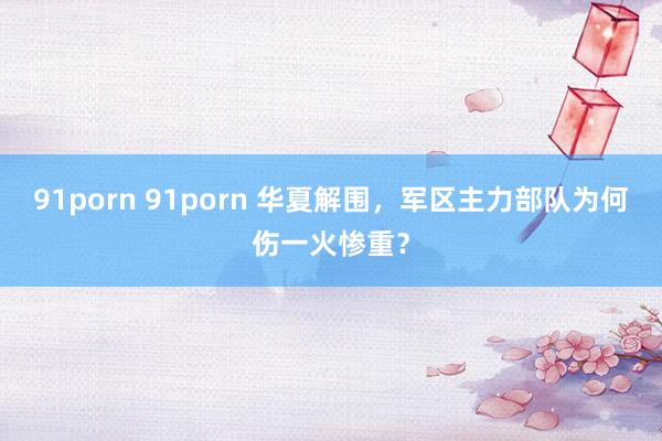 91porn 91porn 华夏解围，军区主力部队为何伤一火惨重？
