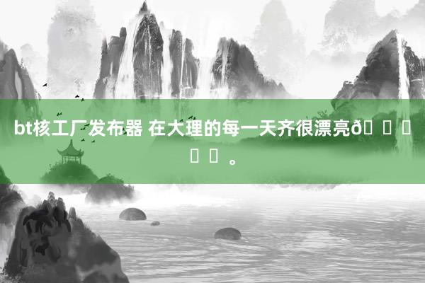 bt核工厂发布器 在大理的每一天齐很漂亮🍃☀️<a href=