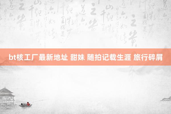 bt核工厂最新地址 甜妹 随拍记载生涯 旅行碎屑