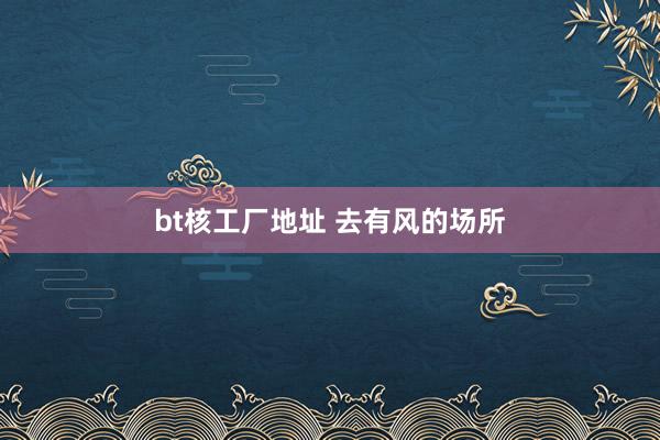 bt核工厂地址 去有风的场所