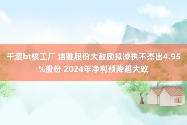 千涩bt核工厂 洁雅股份大鼓励拟减执不杰出4.95%股份 2024年净利预降超大致