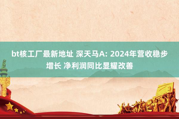 bt核工厂最新地址 深天马A: 2024年营收稳步增长 净利润同比显耀改善