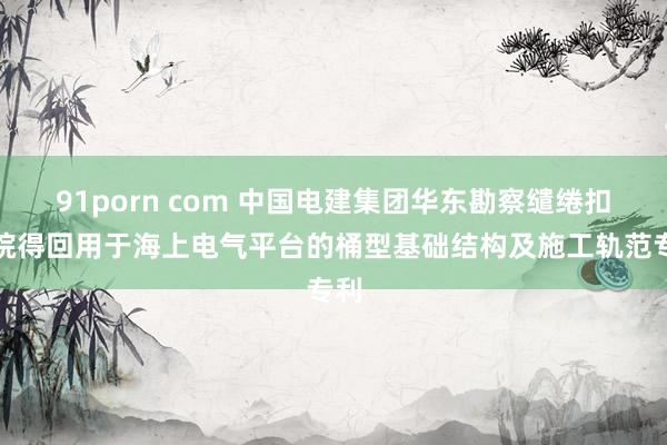 91porn com 中国电建集团华东勘察缱绻扣问院得回用于海上电气平台的桶型基础结构及施工轨范专利