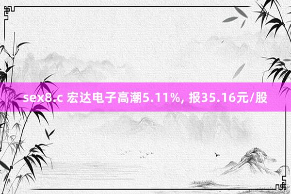sex8.c 宏达电子高潮5.11%， 报35.16元/股