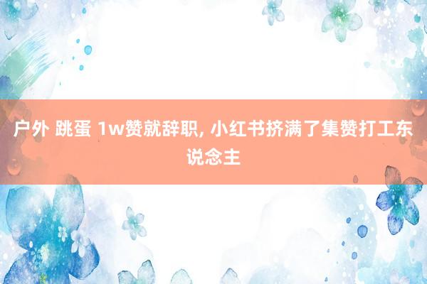 户外 跳蛋 1w赞就辞职， 小红书挤满了集赞打工东说念主