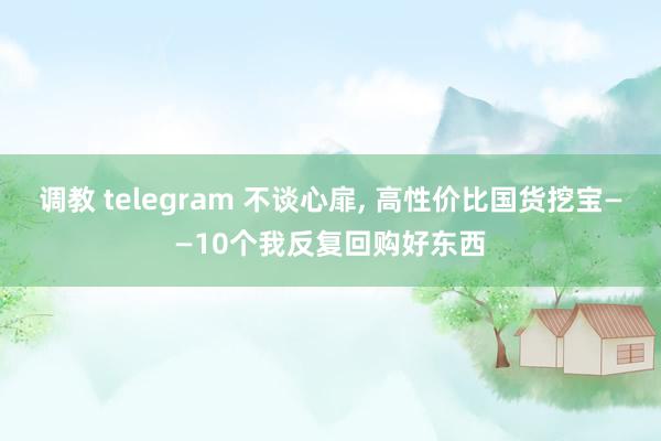 调教 telegram 不谈心扉， 高性价比国货挖宝——10个我反复回购好东西