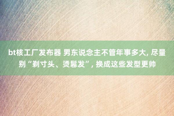 bt核工厂发布器 男东说念主不管年事多大， 尽量别“剃寸头、烫鬈发”， 换成这些发型更帅
