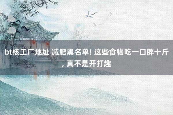 bt核工厂地址 减肥黑名单! 这些食物吃一口胖十斤， 真不是开打趣