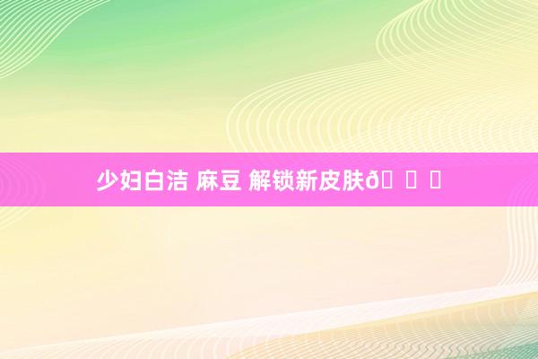少妇白洁 麻豆 解锁新皮肤🌝