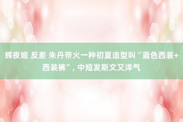 辉夜姬 反差 朱丹带火一种初夏造型叫“蓝色西装+西装裤”， 中短发斯文又洋气